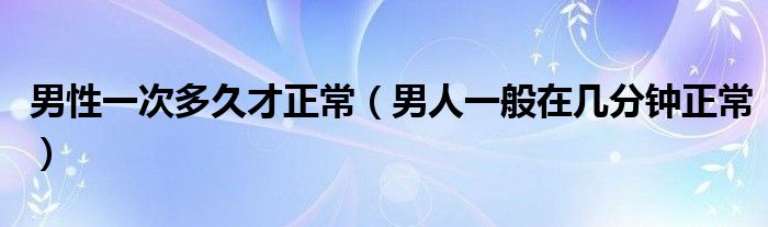 男性一次多久才正常（男人一般在幾分鐘正常）