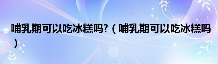 哺乳期可以吃冰糕嗎?（哺乳期可以吃冰糕嗎）