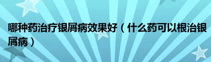 哪種藥治療銀屑病效果好（什么藥可以根治銀屑病）