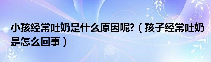 小孩經常吐奶是什么原因呢?（孩子經常吐奶是怎么回事）