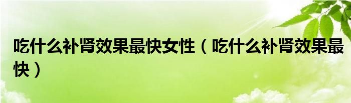 吃什么補(bǔ)腎效果最快女性（吃什么補(bǔ)腎效果最快）