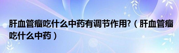 肝血管瘤吃什么中藥有調(diào)節(jié)作用?（肝血管瘤吃什么中藥）